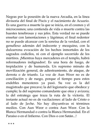 Negras por la posesión de la nueva Arcadia, en la línea
divisoria del final de Piscis y el nacimiento de Acuario.
Es una guerra a muerte la que se inicia, en el cosmos y el
microcosmos; una contienda de vida o muerte contra las
huestes tenebrosas y sus jefes. Esta verdad no se puede
enseñar con lamentaciones y lágrimas; el final redentor
no se puede alcanzar con la sonrisa de la verdad, con el
genuflexo ademán del indecente y mezquino, con la
dulzarrona evocación de los hechos inmortales de los
sagrados codicilos, ni con el ejemplo socorrido de los
mártires. ¡Mientras haya mercaderes en el templo, habrá
reformadores indignados!. Es una hora de fuego, de
trepidación y de humareda. Un supremo minuto de
movilización general, de adiestramiento, de ataque, de
derrota o de triunfo. La voz de Aun Weor no es de
conciliación y de ruego, porque el tiempo para estos
endebles menesteres ya pasó. Su voz es la del
magistrado que precave; la del legionario que obedece y
cumple; la del supremo comandante que otea y avizora;
la del estratega que traza la ruta de la victoria. El
instante actual no es de vacilaciones: al lado de Cristo o
al lado de Javhe. No hay disyuntivas ni términos
medios. Con Aun Weor o contra Aun Weor. Con la
Blanca Hermandad o contra la Blanca Hermandad. En el
Paraíso o en el Infierno. Con Dios o con Satán...!

 ***
 
