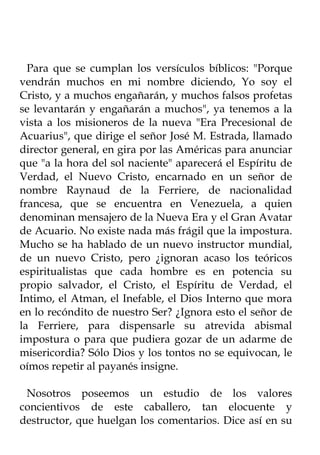Para que se cumplan los versículos bíblicos: "Porque
vendrán muchos en mi nombre diciendo, Yo soy el
Cristo, y a muchos engañarán, y muchos falsos profetas
se levantarán y engañarán a muchos", ya tenemos a la
vista a los misioneros de la nueva "Era Precesional de
Acuarius", que dirige el señor José M. Estrada, llamado
director general, en gira por las Américas para anunciar
que "a la hora del sol naciente" aparecerá el Espíritu de
Verdad, el Nuevo Cristo, encarnado en un señor de
nombre Raynaud de la Ferriere, de nacionalidad
francesa, que se encuentra en Venezuela, a quien
denominan mensajero de la Nueva Era y el Gran Avatar
de Acuario. No existe nada más frágil que la impostura.
Mucho se ha hablado de un nuevo instructor mundial,
de un nuevo Cristo, pero ¿ignoran acaso los teóricos
espiritualistas que cada hombre es en potencia su
propio salvador, el Cristo, el Espíritu de Verdad, el
Intimo, el Atman, el Inefable, el Dios Interno que mora
en lo recóndito de nuestro Ser? ¿Ignora esto el señor de
la Ferriere, para dispensarle su atrevida abismal
impostura o para que pudiera gozar de un adarme de
misericordia? Sólo Dios y los tontos no se equivocan, le
oímos repetir al payanés insigne.

 Nosotros poseemos un estudio de los valores
concientivos de este caballero, tan elocuente y
destructor, que huelgan los comentarios. Dice así en su
 