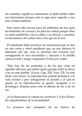 sin vanidad, orgullo ni ostentación, ni debe hablar sobre
sus iniciaciones porque esto es algo muy sagrado y nos
esta vedado hablarlo.

  Este curso sólo servirá para los sedientos de luz, para
los humildes de corazón, no para los sabios porque ellos
ya están satisfechos con su saber y su ciencia, y nosotros
no buscamos a los sabios sino a los que no lo son.

 El estudiante debe practicar las enseñanzas que se dan
en este curso y tener pendiente que no nos interesa la
sabiduría del ojo, sino la doctrina del corazón, por
consiguiente le toca escudriñar y lanzarse a la batalla
contra el mal y luego conquistar el cielo por asalto.

  "Mas hay de las preñadas y de las que crían en
aquellos días por que habrá apuro grande sobre la tierra
e ira en este pueblo" (Lucas. Cáp. XXI. Vers. 23). Ya esta
dicho caro lector: la reproducción animal pertenece a la
vida animal y por consiguiente al pasado y el que se
queda en la reproducción se queda rezagado o se
desintegra. Estamos pues ante el dilema de ser o de no
ser.

  ¡A la Naturaleza le cantan los esclavos! Y a los Dioses,
los superhombres de la humanidad...

 Ya   nosotros   nos   cansamos     de   ser   burros   de
 