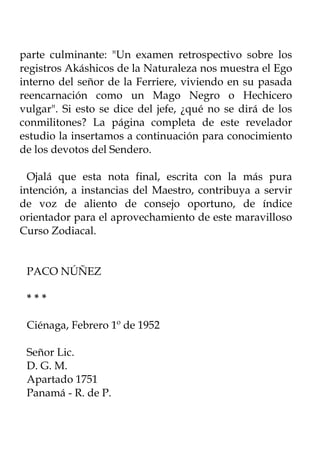 parte culminante: "Un examen retrospectivo sobre los
registros Akáshicos de la Naturaleza nos muestra el Ego
interno del señor de la Ferriere, viviendo en su pasada
reencarnación como un Mago Negro o Hechicero
vulgar". Si esto se dice del jefe, ¿qué no se dirá de los
conmilitones? La página completa de este revelador
estudio la insertamos a continuación para conocimiento
de los devotos del Sendero.

  Ojalá que esta nota final, escrita con la más pura
intención, a instancias del Maestro, contribuya a servir
de voz de aliento de consejo oportuno, de índice
orientador para el aprovechamiento de este maravilloso
Curso Zodiacal.


 PACO NÚÑEZ

 ***

 Ciénaga, Febrero 1º de 1952

 Señor Lic.
 D. G. M.
 Apartado 1751
 Panamá - R. de P.
 