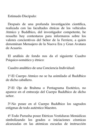 Estimado Discípulo:

  Después de una profunda investigación científica,
realizada con las facultades étnicas de los vehículos
Atmico y Buddhico, del investigador competente, he
resuelto hoy contestaros para informaros sobre los
valores concientivos del Señor de la Ferriere, a quien
denominan Mensajero de la Nueva Era y Gran Avatara
de Acuario.

 El análisis de fondo nos da el siguiente Cuadro
Psíquico-somático y étnico:

 Cuadro analítico de una Conciencia Individual:

 1º-El Cuerpo Atmico no se ha asimilado al Buddhico
de dicho caballero.

 2º-El Ojo de Brahma o Pentagrama Esotérico, no
aparece en el entrecejo del Cuerpo Buddhico de dicho
señor.

 3º-No posee en el Cuerpo Buddhico los sagrados
estigmas de todo auténtico Maestro.

  4º-Todo Purusha posee Etéricas Vestiduras Monádicas
simbolizando los grados o iniciaciones cósmicas
alcanzadas en las atómicas escuelas de instrucción
 
