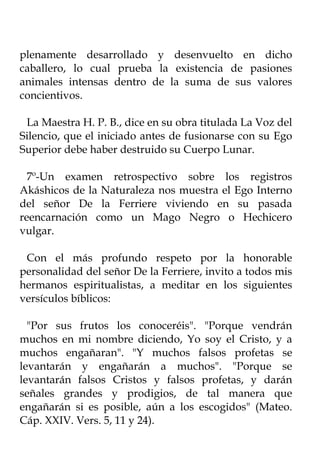 plenamente desarrollado y desenvuelto en dicho
caballero, lo cual prueba la existencia de pasiones
animales intensas dentro de la suma de sus valores
concientivos.

 La Maestra H. P. B., dice en su obra titulada La Voz del
Silencio, que el iniciado antes de fusionarse con su Ego
Superior debe haber destruido su Cuerpo Lunar.

  7º-Un examen retrospectivo sobre los registros
Akáshicos de la Naturaleza nos muestra el Ego Interno
del señor De la Ferriere viviendo en su pasada
reencarnación como un Mago Negro o Hechicero
vulgar.

 Con el más profundo respeto por la honorable
personalidad del señor De la Ferriere, invito a todos mis
hermanos espiritualistas, a meditar en los siguientes
versículos bíblicos:

  "Por sus frutos los conoceréis". "Porque vendrán
muchos en mi nombre diciendo, Yo soy el Cristo, y a
muchos engañaran". "Y muchos falsos profetas se
levantarán y engañarán a muchos". "Porque se
levantarán falsos Cristos y falsos profetas, y darán
señales grandes y prodigios, de tal manera que
engañarán si es posible, aún a los escogidos" (Mateo.
Cáp. XXIV. Vers. 5, 11 y 24).
 