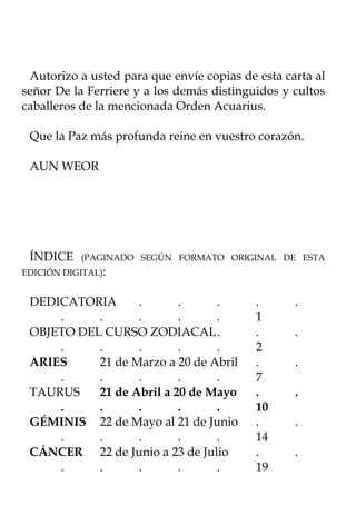 Autorizo a usted para que envíe copias de esta carta al
señor De la Ferriere y a los demás distinguidos y cultos
caballeros de la mencionada Orden Acuarius.

 Que la Paz más profunda reine en vuestro corazón.

 AUN WEOR




 ÍNDICE     (PAGINADO SEGÚN FORMATO ORIGINAL DE ESTA
EDICIÓN DIGITAL):


 DEDICATORIA      .       .     .          .      .
     .     .      .       .     .          1
 OBJETO DEL CURSO ZODIACAL .               .      .
     .     .      .       .     .          2
 ARIES     21 de Marzo a 20 de Abril       .      .
     .     .      .       .     .          7
 TAURUS    21 de Abril a 20 de Mayo        .      .
     .     .      .       .     .          10
 GÉMINIS 22 de Mayo al 21 de Junio         .      .
     .     .      .       .     .          14
 CÁNCER 22 de Junio a 23 de Julio          .      .
     .     .      .       .     .          19
 