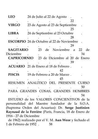LEO            24 de Julio al 22 de Agosto .    .
        .       .      .        .      .     22
  VIRGO         23 de Agosto al 23 de Septiembre .
        .       .      .        .      .     25
  LIBRA         24 de Septiembre al 23 Octubre   .
        .       .      .        .      .     28
  ESCORPIO 24 de Octubre al 22 de Noviembre .
        .       .      .        .      .     29
  SAGITARIO            23 de Noviembre a 22 de
Diciembre       .      .        .      .     .   34
  CAPRICORNIO 23 de Diciembre al 20 de Enero
        .       .      .        .      .     39
  ACUARIO 21 de Enero al 18 de Febrero .         .
        .       .      .        .      42
  PISCIS        19 de Febrero a 20 de Marzo .    .
        .       .      .        .      45
  RESUMEN ANALÍTICO DEL PRESENTE CURSO
        .       .      .        .      .     .   50
  PARA GRANDES COSAS, GRANDES HOMBRES
        .       .      .        .      .     .   54
  ESTUDIO de los VALORES CONCIENTIVOS de la
personalidad del Maestre fundador de la S.O.A.
(Suprema Orden del Acuarius): Dr. Serge Justinien
Raynaud de la Ferrière (París, Francia, 18 de Enero de
1916 - 27 de Diciembre
  de 1962) realizado por el V. M. Aun Weor y fechado el
1 de Febrero de 1952 .          58
 