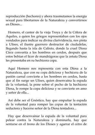 reproducción (hechores) y ahora trasmutamos la energía
sexual para libertarnos de la Naturaleza y convertirnos
en Dioses...

  Homero, el cantor de la vieja Troya y de la Cólera de
Aquiles, a quien los griegos representaban con los ojos
vendados para indicar su divina clarividencia, nos pinta
a Ulises, el ilustre guerrero destructor de ciudadelas,
llegando hasta la isla de Calixto, donde la cruel Diosa
Circe convertía a los hombres en cerdos, después que
estos bebían el licor de mandrágoras que la astuta Diosa
les presentaba en su hechicera copa.

 Aquí Homero nos representa con esta Diosa a la
Naturaleza, que con su copa deliciosa y hechicera de la
pasión carnal convierte a los hombres en cerdos, hasta
que al fin surge un Ulises, quien desenvaina la espada
de la voluntad, la pone sobre el pecho de la hechicera
Diosa, le rompe la copa deliciosa y se convierte en amo
y señor de ella...

 Así debe ser el Gnóstico, hay que empuñar la espada
de la voluntad para romper las copas de la tentación
seductora y hacerse señor de la Diosa tentadora...

 Hay que desenvainar la espada de la voluntad para
pelear contra la Naturaleza y dominarla, hay que
sentarse en el trono de los Dioses y agarrar el cetro de
 