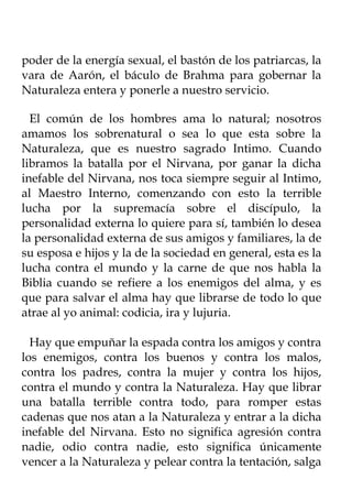 poder de la energía sexual, el bastón de los patriarcas, la
vara de Aarón, el báculo de Brahma para gobernar la
Naturaleza entera y ponerle a nuestro servicio.

  El común de los hombres ama lo natural; nosotros
amamos los sobrenatural o sea lo que esta sobre la
Naturaleza, que es nuestro sagrado Intimo. Cuando
libramos la batalla por el Nirvana, por ganar la dicha
inefable del Nirvana, nos toca siempre seguir al Intimo,
al Maestro Interno, comenzando con esto la terrible
lucha por la supremacía sobre el discípulo, la
personalidad externa lo quiere para sí, también lo desea
la personalidad externa de sus amigos y familiares, la de
su esposa e hijos y la de la sociedad en general, esta es la
lucha contra el mundo y la carne de que nos habla la
Biblia cuando se refiere a los enemigos del alma, y es
que para salvar el alma hay que librarse de todo lo que
atrae al yo animal: codicia, ira y lujuria.

  Hay que empuñar la espada contra los amigos y contra
los enemigos, contra los buenos y contra los malos,
contra los padres, contra la mujer y contra los hijos,
contra el mundo y contra la Naturaleza. Hay que librar
una batalla terrible contra todo, para romper estas
cadenas que nos atan a la Naturaleza y entrar a la dicha
inefable del Nirvana. Esto no significa agresión contra
nadie, odio contra nadie, esto significa únicamente
vencer a la Naturaleza y pelear contra la tentación, salga
 