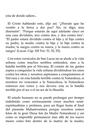 esta de donde saliere...

 El Cristo hablando esto, dijo así: "¿Pensáis que he
venido a la tierra a dar paz? No, os digo, mas
disensión". "Porque estarán de aquí adelante cinco en
una casa divididos, tres contra dos, y dos contra tres".
"El padre estará dividido contra el hijo y el hijo contra
su padre, la madre contra la hija y la hija contra la
madre, la suegra contra su nuera, y la nuera contra su
suegra" (Lucas: Cáp. XII Ver. 51, 52, 53).

  Con estos versículos de San Lucas no se alude a la vida
urbana como muchos neófitos entienden, sino a la
batalla terrible por el Nirvana. El común de las gentes
aspira a conquistar la vida urbana dividiéndose los unos
contra los otros y nosotros aspiramos a conquistarnos el
Nirvana y en esta batalla terrible contra la Naturaleza, si
nosotros no vencemos a la Naturaleza, la Naturaleza
entonces nos vence y nos devora: esta es la batalla
terrible por el ser o el no ser de la filosofía.

  El estado humano no se puede prolongar por tiempo
indefinido como erróneamente creen muchos semi-
espiritualistas y profanos, para así llegar hasta el final
del presente Mahamvantara porque nosotros somos
fetos de la gran Diosa Isis (la Madre Naturaleza) y así
como es imposible permanecer mas allá de los nueve
meses como feto dentro de la matriz de la madre,
 