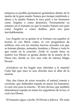 tampoco es posible permanecer gestándose dentro de la
matriz de la gran madre Natura por tiempo indefinido y
ahora a la madre Natura le toca parir a los humanos
como Ángeles o como demonios. Precisamente ya
estamos en el instante en que la madre Natura nos pare
como Ángeles o como diablos, pero nos pare
inevitablemente.

  Los Ángeles no se gestan ni se forman con papeles ni
teorías ni con libros viejos, ni con pergaminos de
nobleza, sino con las mismas fuerzas sexuales con que
se forman plantas, animales, hombres y Dioses y todo lo
que existe en la creación. ¡Todo lo creado tiene su
matriz! Los Dioses se gestan dentro de la matriz de la
Diosa Isis, donde se vive una vida de intensa Magia
Sexual...

 ¡Gnósticos no les hagáis mas ofrendas a la muerte!
Cada hijo que nace es una ofrenda mas al altar de la
muerte.

  Hay dos clases de actos sexuales: el animal común y
corriente, que defienden espada en mano los humanos,
el cual crea para la muerte... El otro divino, que también
defendemos espada en mano los seguidores de la luz, el
cual crea Dioses.

 El humano sigue a Javhe. El Divino a Jehová. "De todo
 