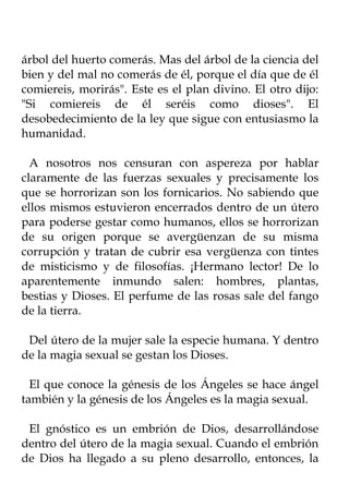 árbol del huerto comerás. Mas del árbol de la ciencia del
bien y del mal no comerás de él, porque el día que de él
comiereis, morirás". Este es el plan divino. El otro dijo:
"Si comiereis de él seréis como dioses". El
desobedecimiento de la ley que sigue con entusiasmo la
humanidad.

  A nosotros nos censuran con aspereza por hablar
claramente de las fuerzas sexuales y precisamente los
que se horrorizan son los fornicarios. No sabiendo que
ellos mismos estuvieron encerrados dentro de un útero
para poderse gestar como humanos, ellos se horrorizan
de su origen porque se avergüenzan de su misma
corrupción y tratan de cubrir esa vergüenza con tintes
de misticismo y de filosofías. ¡Hermano lector! De lo
aparentemente inmundo salen: hombres, plantas,
bestias y Dioses. El perfume de las rosas sale del fango
de la tierra.

 Del útero de la mujer sale la especie humana. Y dentro
de la magia sexual se gestan los Dioses.

  El que conoce la génesis de los Ángeles se hace ángel
también y la génesis de los Ángeles es la magia sexual.

 El gnóstico es un embrión de Dios, desarrollándose
dentro del útero de la magia sexual. Cuando el embrión
de Dios ha llegado a su pleno desarrollo, entonces, la
 