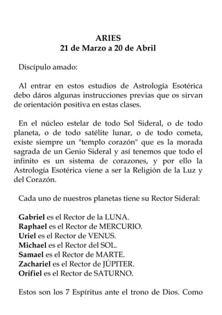 ARIES
             21 de Marzo a 20 de Abril

 Discípulo amado:

 Al entrar en estos estudios de Astrología Esotérica
debo dáros algunas instrucciones previas que os sirvan
de orientación positiva en estas clases.

  En el núcleo estelar de todo Sol Sideral, o de todo
planeta, o de todo satélite lunar, o de todo cometa,
existe siempre un "templo corazón" que es la morada
sagrada de un Genio Sideral y así tenemos que todo el
infinito es un sistema de corazones, y por ello la
Astrología Esotérica viene a ser la Religión de la Luz y
del Corazón.

 Cada uno de nuestros planetas tiene su Rector Sideral:

 Gabriel es el Rector de la LUNA.
 Raphael es el Rector de MERCURIO.
 Uriel es el Rector de VENUS.
 Michael es el Rector del SOL.
 Samael es el Rector de MARTE.
 Zachariel es el Rector de JÚPITER.
 Orifiel es el Rector de SATURNO.

 Estos son los 7 Espíritus ante el trono de Dios. Como
 