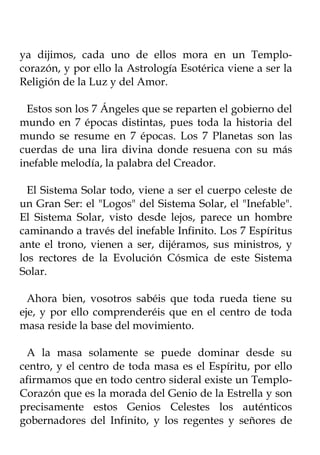 ya dijimos, cada uno de ellos mora en un Templo-
corazón, y por ello la Astrología Esotérica viene a ser la
Religión de la Luz y del Amor.

  Estos son los 7 Ángeles que se reparten el gobierno del
mundo en 7 épocas distintas, pues toda la historia del
mundo se resume en 7 épocas. Los 7 Planetas son las
cuerdas de una lira divina donde resuena con su más
inefable melodía, la palabra del Creador.

  El Sistema Solar todo, viene a ser el cuerpo celeste de
un Gran Ser: el "Logos" del Sistema Solar, el "Inefable".
El Sistema Solar, visto desde lejos, parece un hombre
caminando a través del inefable Infinito. Los 7 Espíritus
ante el trono, vienen a ser, dijéramos, sus ministros, y
los rectores de la Evolución Cósmica de este Sistema
Solar.

  Ahora bien, vosotros sabéis que toda rueda tiene su
eje, y por ello comprenderéis que en el centro de toda
masa reside la base del movimiento.

 A la masa solamente se puede dominar desde su
centro, y el centro de toda masa es el Espíritu, por ello
afirmamos que en todo centro sideral existe un Templo-
Corazón que es la morada del Genio de la Estrella y son
precisamente estos Genios Celestes los auténticos
gobernadores del Infinito, y los regentes y señores de
 