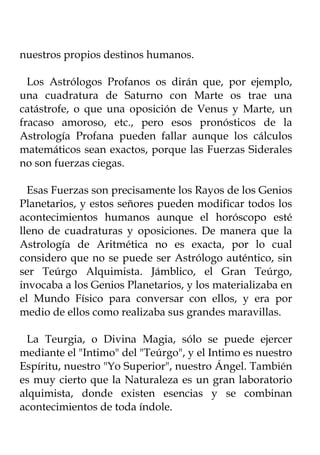 nuestros propios destinos humanos.

  Los Astrólogos Profanos os dirán que, por ejemplo,
una cuadratura de Saturno con Marte os trae una
catástrofe, o que una oposición de Venus y Marte, un
fracaso amoroso, etc., pero esos pronósticos de la
Astrología Profana pueden fallar aunque los cálculos
matemáticos sean exactos, porque las Fuerzas Siderales
no son fuerzas ciegas.

  Esas Fuerzas son precisamente los Rayos de los Genios
Planetarios, y estos señores pueden modificar todos los
acontecimientos humanos aunque el horóscopo esté
lleno de cuadraturas y oposiciones. De manera que la
Astrología de Aritmética no es exacta, por lo cual
considero que no se puede ser Astrólogo auténtico, sin
ser Teúrgo Alquimista. Jámblico, el Gran Teúrgo,
invocaba a los Genios Planetarios, y los materializaba en
el Mundo Físico para conversar con ellos, y era por
medio de ellos como realizaba sus grandes maravillas.

 La Teurgia, o Divina Magia, sólo se puede ejercer
mediante el "Intimo" del "Teúrgo", y el Intimo es nuestro
Espíritu, nuestro "Yo Superior", nuestro Ángel. También
es muy cierto que la Naturaleza es un gran laboratorio
alquimista, donde existen esencias y se combinan
acontecimientos de toda índole.
 