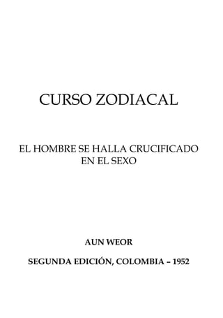 CURSO ZODIACAL


EL HOMBRE SE HALLA CRUCIFICADO
          EN EL SEXO




            AUN WEOR

 SEGUNDA EDICIÓN, COLOMBIA – 1952
 