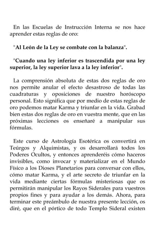 En las Escuelas de Instrucción Interna se nos hace
aprender estas reglas de oro:

 "Al León de la Ley se combate con la balanza".

 "Cuando una ley inferior es trascendida por una ley
superior, la ley superior lava a la ley inferior".

  La comprensión absoluta de estas dos reglas de oro
nos permite anular el efecto desastroso de todas las
cuadraturas y oposiciones de nuestro horóscopo
personal. Esto significa que por medio de estas reglas de
oro podemos matar Karma y triunfar en la vida. Grabad
bien estas dos reglas de oro en vuestra mente, que en las
próximas lecciones os enseñaré a manipular sus
fórmulas.

  Este curso de Astrología Esotérica os convertirá en
Teúrgos y Alquimistas, y os desarrollará todos los
Poderes Ocultos, y entonces aprenderéis cómo haceros
invisibles, como invocar y materializar en el Mundo
Físico a los Dioses Planetarios para conversar con ellos,
cómo matar Karma, y el arte secreto de triunfar en la
vida mediante ciertas fórmulas misteriosas que os
permitirán manipular los Rayos Siderales para vuestros
propios fines y para ayudar a los demás. Ahora, para
terminar este preámbulo de nuestra presente lección, os
diré, que en el pórtico de todo Templo Sideral existen
 