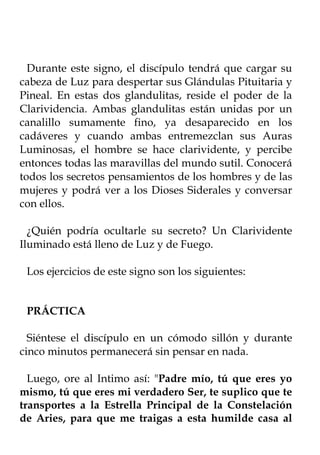 Durante este signo, el discípulo tendrá que cargar su
cabeza de Luz para despertar sus Glándulas Pituitaria y
Pineal. En estas dos glandulitas, reside el poder de la
Clarividencia. Ambas glandulitas están unidas por un
canalillo sumamente fino, ya desaparecido en los
cadáveres y cuando ambas entremezclan sus Auras
Luminosas, el hombre se hace clarividente, y percibe
entonces todas las maravillas del mundo sutil. Conocerá
todos los secretos pensamientos de los hombres y de las
mujeres y podrá ver a los Dioses Siderales y conversar
con ellos.

  ¿Quién podría ocultarle su secreto? Un Clarividente
Iluminado está lleno de Luz y de Fuego.

 Los ejercicios de este signo son los siguientes:


 PRÁCTICA

  Siéntese el discípulo en un cómodo sillón y durante
cinco minutos permanecerá sin pensar en nada.

  Luego, ore al Intimo así: "Padre mío, tú que eres yo
mismo, tú que eres mi verdadero Ser, te suplico que te
transportes a la Estrella Principal de la Constelación
de Aries, para que me traigas a esta humilde casa al
 