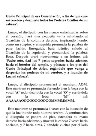 Genio Principal de esa Constelación, a fin de que cure
mi cerebro y despierte todos los Poderes Ocultos de mi
cabeza".

  Luego, el discípulo con las manos entrelazadas sobre
el corazón, hará una pequeña venia saludando al
Guardián de la columna derecha, inspirando hondo,
como un suspiro, y enseguida pronuncia la palabra de
pase: Jachin. Enseguida, hará idéntico saludo al
Guardián de la izquierda, y pronunciará la palabra:
Boaz. Después orará nuevamente a su Intimo, así:
"Padre mío, dad los 7 pasos sagrados hacia adentro,
hacia el interior del templo, y póstrate a los pies del
Genio Principal de Aries, rogándole que venga a
despertar los poderes de mi cerebro, y a inundar de
Luz mi cabeza".

 Luego, el discípulo pronunciará el mantram AOM.
Este mantram se pronuncia abriendo bien la boca con la
vocal "A" redondeándola con la vocal "O" y cerrándola
con          la        letra         "M"          así:
AAAAAAOOOOOOOOOOOMMMMMMM.

  Este mantram se pronuncia 4 veces con la intención de
que la luz inunde todo nuestro cerebro. A continuación
el discípulo se pondrá de pies, extenderá su mano
derecha hacia adelante, y moverá la cabeza 7 veces hacia
adelante, y 7 hacia atrás, 7 dándole vueltas por el lado
 