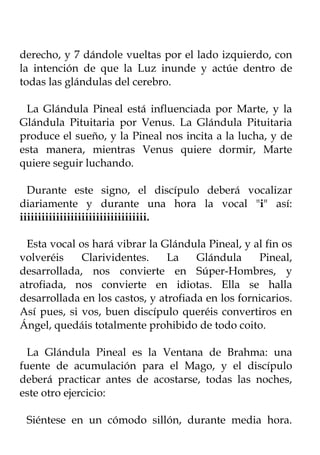 derecho, y 7 dándole vueltas por el lado izquierdo, con
la intención de que la Luz inunde y actúe dentro de
todas las glándulas del cerebro.

 La Glándula Pineal está influenciada por Marte, y la
Glándula Pituitaria por Venus. La Glándula Pituitaria
produce el sueño, y la Pineal nos incita a la lucha, y de
esta manera, mientras Venus quiere dormir, Marte
quiere seguir luchando.

  Durante este signo, el discípulo deberá vocalizar
diariamente y durante una hora la vocal "i" así:
iiiiiiiiiiiiiiiiiiiiiiiiiiiiiiiiiii.

 Esta vocal os hará vibrar la Glándula Pineal, y al fin os
volveréis    Clarividentes.     La    Glándula     Pineal,
desarrollada, nos convierte en Súper-Hombres, y
atrofiada, nos convierte en idiotas. Ella se halla
desarrollada en los castos, y atrofiada en los fornicarios.
Así pues, si vos, buen discípulo queréis convertiros en
Ángel, quedáis totalmente prohibido de todo coito.

  La Glándula Pineal es la Ventana de Brahma: una
fuente de acumulación para el Mago, y el discípulo
deberá practicar antes de acostarse, todas las noches,
este otro ejercicio:

 Siéntese en un cómodo sillón, durante media hora.
 
