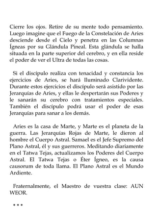 Cierre los ojos. Retire de su mente todo pensamiento.
Luego imagine que el Fuego de la Constelación de Aries
desciende desde el Cielo y penetra en las Columnas
Ígneas por su Glándula Pineal. Esta glándula se halla
situada en la parte superior del cerebro, y en ella reside
el poder de ver el Ultra de todas las cosas.

  Si el discípulo realiza con tenacidad y constancia los
ejercicios de Aries, se hará Iluminado Clarividente.
Durante estos ejercicios el discípulo será asistido por las
Jerarquías de Aries, y ellas le despertarán sus Poderes y
le sanarán su cerebro con tratamientos especiales.
También el discípulo podrá usar el poder de esas
Jerarquías para sanar a los demás.

 Aries es la casa de Marte, y Marte es el planeta de la
guerra. Las Jerarquías Rojas de Marte, le dieron al
hombre el Cuerpo Astral. Samael es el Jefe Supremo del
Plano Astral, él y sus guerreros. Meditando diariamente
en el Tatwa Tejas, actualizamos los Poderes del Cuerpo
Astral. El Tatwa Tejas o Éter Ígneo, es la causa
causorum de toda llama. El Plano Astral es el Mundo
Ardiente.

 Fraternalmente, el Maestro de vuestra clase: AUN
WEOR.

 ***
 