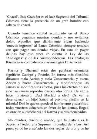 "Chacal". Este Gran Ser es el Juez Supremo del Tribunal
Cósmico, tiene la presencia de un gran hombre con
cabeza de chacal.

 Cuando tenemos capital acumulado en el Banco
Cósmico, pagamos nuestras deudas y nos evitamos
dolor. Aquellos que diariamente vivan haciendo
"nuevos ingresos" al Banco Cósmico, siempre tendrán
con qué pagar sus deudas viejas. En esto de pagar
deudas hay que tener en cuenta la Ley de las
"Analogías" y de las correspondencias. Las analogías
Kármicas se combaten con las analogías Dhármicas.

  Karma y Dharma: estas dos palabras orientales
significan Castigo y Premio. En forma más filosófica
diríamos mala Acción y mala Consecuencia, y buena
Acción y buena Consecuencia, y modificándose las
causas se modifican los efectos, pues los efectos no son
sino las causas reproducidas en otra forma. Os van a
hacer prisionero. ¡Dad libertad a otro! ¡Os van a
desencarnar un hijo! Sanad al prójimo. ¿Estáis en la
miseria? Dad lo que os quede al hambriento y sacrificad
todos vuestros esfuerzos en favor de los demás. Rogad
en oración a los Señores del Karma y seréis escuchados.

 No olvidéis, discípulo amado, que la Justicia es la
Suprema Piedad y la Suprema Impiedad de la Ley. Así
pues, ya os he enseñado las dos reglas de oro, y os he
 