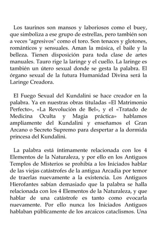 Los taurinos son mansos y laboriosos como el buey,
que simboliza a ese grupo de estrellas, pero también son
a veces "agresivos" como el toro. Son tenaces y glotones,
románticos y sensuales. Aman la música, el baile y la
belleza. Tienen disposición para toda clase de artes
manuales. Tauro rige la laringe y el cuello. La laringe es
también un útero sexual donde se gesta la palabra. El
órgano sexual de la futura Humanidad Divina será la
Laringe Creadora.

 El Fuego Sexual del Kundalini se hace creador en la
palabra. Ya en nuestras obras tituladas «El Matrimonio
Perfecto», «La Revolución de Bel», y el «Tratado de
Medicina Oculta y Magia práctica» hablamos
ampliamente del Kundalini y enseñamos el Gran
Arcano o Secreto Supremo para despertar a la dormida
princesa del Kundalini.

  La palabra está íntimamente relacionada con los 4
Elementos de la Naturaleza, y por ello en los Antiguos
Templos de Misterios se prohibía a los Iniciados hablar
de las viejas catástrofes de la antigua Arcadia por temor
de traerlas nuevamente a la existencia. Los Antiguos
Hierofantes sabían demasiado que la palabra se halla
relacionada con los 4 Elementos de la Naturaleza, y que
hablar de una catástrofe es tanto como evocarla
nuevamente. Por ello nunca los Iniciados Antiguos
hablaban públicamente de los arcaicos cataclismos. Una
 