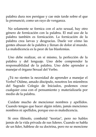 palabra dura nos persigue y cae más tarde sobre el que
la pronunció, como un rayo de venganza.

 No solamente se fornica con el acto sexual, hay otro
género de fornicación con la palabra. El mal uso de la
palabra también es fornicación. La fornicación de la
palabra crea larvas y desgracias. Duele ver cómo las
gentes abusan de la palabra y llenan de dolor al mundo.
La maledicencia es la peor de las blasfemias.

  Uno debe realizar, en sí mismo, la perfección de la
palabra y del lenguaje. Uno debe comprender la
responsabilidad de la palabra. Uno debe aprender a
manejar el órgano Sexual del Verbo.

 ¿Tú no sientes la necesidad de aprender a manejar el
Verbo? Oídme, amado discípulo, nosotros los miembros
del Sagrado Colegio de Iniciados, podemos crear
cualquier cosa con el pensamiento y materializarla por
medio de la palabra.

 Cuídate mucho de mencionar nombres y apellidos.
Cuando tengas que hacer algún relato, jamás menciones
nombres ni apellidos, porque eso es maledicencia.

  Si eres filósofo, combatid "teorías", pero no hables
jamás de la vida privada de sus líderes. Cuando se habla
de un líder, háblese de su doctrina, pero no se mencione
 