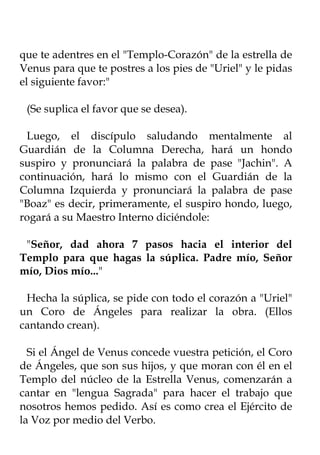 que te adentres en el "Templo-Corazón" de la estrella de
Venus para que te postres a los pies de "Uriel" y le pidas
el siguiente favor:"

 (Se suplica el favor que se desea).

 Luego, el discípulo saludando mentalmente al
Guardián de la Columna Derecha, hará un hondo
suspiro y pronunciará la palabra de pase "Jachin". A
continuación, hará lo mismo con el Guardián de la
Columna Izquierda y pronunciará la palabra de pase
"Boaz" es decir, primeramente, el suspiro hondo, luego,
rogará a su Maestro Interno diciéndole:

 "Señor, dad ahora 7 pasos hacia el interior del
Templo para que hagas la súplica. Padre mío, Señor
mío, Dios mío..."

 Hecha la súplica, se pide con todo el corazón a "Uriel"
un Coro de Ángeles para realizar la obra. (Ellos
cantando crean).

  Si el Ángel de Venus concede vuestra petición, el Coro
de Ángeles, que son sus hijos, y que moran con él en el
Templo del núcleo de la Estrella Venus, comenzarán a
cantar en "lengua Sagrada" para hacer el trabajo que
nosotros hemos pedido. Así es como crea el Ejército de
la Voz por medio del Verbo.
 