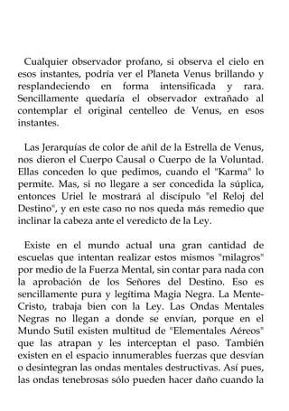 Cualquier observador profano, si observa el cielo en
esos instantes, podría ver el Planeta Venus brillando y
resplandeciendo en forma intensificada y rara.
Sencillamente quedaría el observador extrañado al
contemplar el original centelleo de Venus, en esos
instantes.

  Las Jerarquías de color de añil de la Estrella de Venus,
nos dieron el Cuerpo Causal o Cuerpo de la Voluntad.
Ellas conceden lo que pedimos, cuando el "Karma" lo
permite. Mas, si no llegare a ser concedida la súplica,
entonces Uriel le mostrará al discípulo "el Reloj del
Destino", y en este caso no nos queda más remedio que
inclinar la cabeza ante el veredicto de la Ley.

  Existe en el mundo actual una gran cantidad de
escuelas que intentan realizar estos mismos "milagros"
por medio de la Fuerza Mental, sin contar para nada con
la aprobación de los Señores del Destino. Eso es
sencillamente pura y legítima Magia Negra. La Mente-
Cristo, trabaja bien con la Ley. Las Ondas Mentales
Negras no llegan a donde se envían, porque en el
Mundo Sutil existen multitud de "Elementales Aéreos"
que las atrapan y les interceptan el paso. También
existen en el espacio innumerables fuerzas que desvían
o desintegran las ondas mentales destructivas. Así pues,
las ondas tenebrosas sólo pueden hacer daño cuando la
 