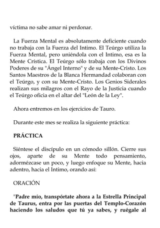 víctima no sabe amar ni perdonar.

  La Fuerza Mental es absolutamente deficiente cuando
no trabaja con la Fuerza del Intimo. El Teúrgo utiliza la
Fuerza Mental, pero uniéndola con el Intimo, esa es la
Mente Crística. El Teúrgo sólo trabaja con los Divinos
Poderes de su "Ángel Interno" y de su Mente-Cristo. Los
Santos Maestros de la Blanca Hermandad colaboran con
el Teúrgo, y con su Mente-Cristo. Los Genios Siderales
realizan sus milagros con el Rayo de la Justicia cuando
el Teúrgo oficia en el altar del "León de la Ley".

 Ahora entremos en los ejercicios de Tauro.

 Durante este mes se realiza la siguiente práctica:

 PRÁCTICA

 Siéntese el discípulo en un cómodo sillón. Cierre sus
ojos, aparte de su Mente todo pensamiento,
adormézcase un poco, y luego enfoque su Mente, hacia
adentro, hacia el Intimo, orando así:

 ORACIÓN

 "Padre mío, transpórtate ahora a la Estrella Principal
de Taurus, entra por las puertas del Templo-Corazón
haciendo los saludos que tú ya sabes, y ruégale al
 
