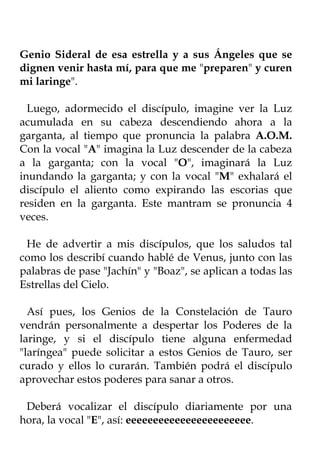 Genio Sideral de esa estrella y a sus Ángeles que se
dignen venir hasta mí, para que me "preparen" y curen
mi laringe".

  Luego, adormecido el discípulo, imagine ver la Luz
acumulada en su cabeza descendiendo ahora a la
garganta, al tiempo que pronuncia la palabra A.O.M.
Con la vocal "A" imagina la Luz descender de la cabeza
a la garganta; con la vocal "O", imaginará la Luz
inundando la garganta; y con la vocal "M" exhalará el
discípulo el aliento como expirando las escorias que
residen en la garganta. Este mantram se pronuncia 4
veces.

 He de advertir a mis discípulos, que los saludos tal
como los describí cuando hablé de Venus, junto con las
palabras de pase "Jachín" y "Boaz", se aplican a todas las
Estrellas del Cielo.

  Así pues, los Genios de la Constelación de Tauro
vendrán personalmente a despertar los Poderes de la
laringe, y si el discípulo tiene alguna enfermedad
"laríngea" puede solicitar a estos Genios de Tauro, ser
curado y ellos lo curarán. También podrá el discípulo
aprovechar estos poderes para sanar a otros.

 Deberá vocalizar el discípulo diariamente por una
hora, la vocal "E", así: eeeeeeeeeeeeeeeeeeeeeee.
 