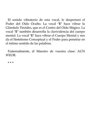 El sonido vibratorio de esta vocal, le despertará el
Poder del Oído Oculto. La vocal "E" hace vibrar la
Glándula Tiroides, que es el Centro del Oído Mágico. La
vocal "E" también desarrolla la clarividencia del cuerpo
mental. La vocal "E" hace vibrar el Cuerpo Mental y nos
da el Sintetismo Conceptual y el Poder para penetrar en
el íntimo sentido de las palabras.

 Fraternalmente, el Maestro de vuestra clase: AUN
WEOR.

 ***
 