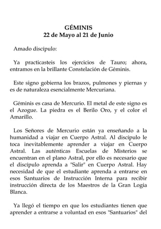 GÉMINIS
             22 de Mayo al 21 de Junio

 Amado discípulo:

 Ya practicasteis los ejercicios de Tauro; ahora,
entramos en la brillante Constelación de Géminis.

 Este signo gobierna los brazos, pulmones y piernas y
es de naturaleza esencialmente Mercuriana.

  Géminis es casa de Mercurio. El metal de este signo es
el Azogue. La piedra es el Berilo Oro, y el color el
Amarillo.

  Los Señores de Mercurio están ya enseñando a la
humanidad a viajar en Cuerpo Astral. Al discípulo le
toca inevitablemente aprender a viajar en Cuerpo
Astral. Las auténticas Escuelas de Misterios se
encuentran en el plano Astral, por ello es necesario que
el discípulo aprenda a "Salir" en Cuerpo Astral. Hay
necesidad de que el estudiante aprenda a entrarse en
esos Santuarios de Instrucción Interna para recibir
instrucción directa de los Maestros de la Gran Logia
Blanca.

 Ya llegó el tiempo en que los estudiantes tienen que
aprender a entrarse a voluntad en esos "Santuarios" del
 