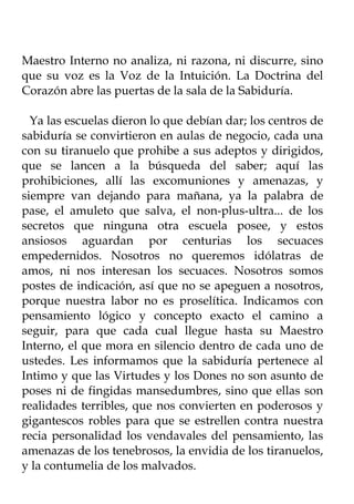 Maestro Interno no analiza, ni razona, ni discurre, sino
que su voz es la Voz de la Intuición. La Doctrina del
Corazón abre las puertas de la sala de la Sabiduría.

  Ya las escuelas dieron lo que debían dar; los centros de
sabiduría se convirtieron en aulas de negocio, cada una
con su tiranuelo que prohibe a sus adeptos y dirigidos,
que se lancen a la búsqueda del saber; aquí las
prohibiciones, allí las excomuniones y amenazas, y
siempre van dejando para mañana, ya la palabra de
pase, el amuleto que salva, el non-plus-ultra... de los
secretos que ninguna otra escuela posee, y estos
ansiosos aguardan por centurias los secuaces
empedernidos. Nosotros no queremos idólatras de
amos, ni nos interesan los secuaces. Nosotros somos
postes de indicación, así que no se apeguen a nosotros,
porque nuestra labor no es proselítica. Indicamos con
pensamiento lógico y concepto exacto el camino a
seguir, para que cada cual llegue hasta su Maestro
Interno, el que mora en silencio dentro de cada uno de
ustedes. Les informamos que la sabiduría pertenece al
Intimo y que las Virtudes y los Dones no son asunto de
poses ni de fingidas mansedumbres, sino que ellas son
realidades terribles, que nos convierten en poderosos y
gigantescos robles para que se estrellen contra nuestra
recia personalidad los vendavales del pensamiento, las
amenazas de los tenebrosos, la envidia de los tiranuelos,
y la contumelia de los malvados.
 