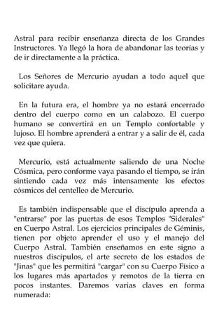 Astral para recibir enseñanza directa de los Grandes
Instructores. Ya llegó la hora de abandonar las teorías y
de ir directamente a la práctica.

 Los Señores de Mercurio ayudan a todo aquel que
solicitare ayuda.

  En la futura era, el hombre ya no estará encerrado
dentro del cuerpo como en un calabozo. El cuerpo
humano se convertirá en un Templo confortable y
lujoso. El hombre aprenderá a entrar y a salir de él, cada
vez que quiera.

  Mercurio, está actualmente saliendo de una Noche
Cósmica, pero conforme vaya pasando el tiempo, se irán
sintiendo cada vez más intensamente los efectos
cósmicos del centelleo de Mercurio.

  Es también indispensable que el discípulo aprenda a
"entrarse" por las puertas de esos Templos "Siderales"
en Cuerpo Astral. Los ejercicios principales de Géminis,
tienen por objeto aprender el uso y el manejo del
Cuerpo Astral. También enseñamos en este signo a
nuestros discípulos, el arte secreto de los estados de
"Jinas" que les permitirá "cargar" con su Cuerpo Físico a
los lugares más apartados y remotos de la tierra en
pocos instantes. Daremos varias claves en forma
numerada:
 