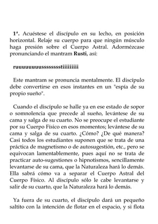 1ª. Acuéstese el discípulo en su lecho, en posición
horizontal. Relaje su cuerpo para que ningún músculo
haga presión sobre el Cuerpo Astral. Adormézcase
pronunciando el mantram Rusti, así:

 ruuuuuuuusssssssstiiiiiiiii

 Este mantram se pronuncia mentalmente. El discípulo
debe convertirse en esos instantes en un "espía de su
propio sueño".

  Cuando el discípulo se halle ya en ese estado de sopor
o somnolencia que precede al sueño, levántese de su
cama y salga de su cuarto. No se preocupe el estudiante
por su Cuerpo Físico en esos momentos; levántese de su
cama y salga de su cuarto. ¿Cómo? ¿De qué manera?
Casi todos los estudiantes suponen que se trata de una
práctica de magnetismo o de autosugestión, etc., pero se
equivocan lamentablemente, pues aquí no se trata de
practicar auto-sugestiones o hipnotismos, sencillamente
levantarse de su cama, que la Naturaleza hará lo demás.
Ella sabrá cómo va a separar el Cuerpo Astral del
Cuerpo Físico. Al discípulo sólo le cabe levantarse y
salir de su cuarto, que la Naturaleza hará lo demás.

 Ya fuera de su cuarto, el discípulo dará un pequeño
saltito con la intención de flotar en el espacio, y si flota
 