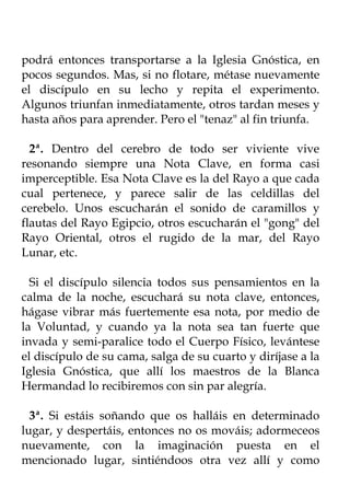 podrá entonces transportarse a la Iglesia Gnóstica, en
pocos segundos. Mas, si no flotare, métase nuevamente
el discípulo en su lecho y repita el experimento.
Algunos triunfan inmediatamente, otros tardan meses y
hasta años para aprender. Pero el "tenaz" al fin triunfa.

  2ª. Dentro del cerebro de todo ser viviente vive
resonando siempre una Nota Clave, en forma casi
imperceptible. Esa Nota Clave es la del Rayo a que cada
cual pertenece, y parece salir de las celdillas del
cerebelo. Unos escucharán el sonido de caramillos y
flautas del Rayo Egipcio, otros escucharán el "gong" del
Rayo Oriental, otros el rugido de la mar, del Rayo
Lunar, etc.

  Si el discípulo silencia todos sus pensamientos en la
calma de la noche, escuchará su nota clave, entonces,
hágase vibrar más fuertemente esa nota, por medio de
la Voluntad, y cuando ya la nota sea tan fuerte que
invada y semi-paralice todo el Cuerpo Físico, levántese
el discípulo de su cama, salga de su cuarto y diríjase a la
Iglesia Gnóstica, que allí los maestros de la Blanca
Hermandad lo recibiremos con sin par alegría.

  3ª. Si estáis soñando que os halláis en determinado
lugar, y despertáis, entonces no os mováis; adormeceos
nuevamente, con la imaginación puesta en el
mencionado lugar, sintiéndoos otra vez allí y como
 
