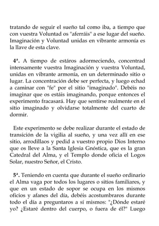 tratando de seguir el sueño tal como iba, a tiempo que
con vuestra Voluntad os "aferráis" a ese lugar del sueño.
Imaginación y Voluntad unidas en vibrante armonía es
la llave de esta clave.

  4ª. A tiempo de estáros adormeciendo, concentrad
intensamente vuestra Imaginación y vuestra Voluntad,
unidas en vibrante armonía, en un determinado sitio o
lugar. La concentración debe ser perfecta, y luego echad
a caminar con "fe" por el sitio "imaginado". Debéis no
imaginar que os estáis imaginando, porque entonces el
experimento fracasará. Hay que sentirse realmente en el
sitio imaginado y olvidarse totalmente del cuarto de
dormir.

  Este experimento se debe realizar durante el estado de
transición de la vigilia al sueño, y una vez allí en ese
sitio, arrodillaos y pedid a vuestro propio Dios Interno
que os lleve a la Santa Iglesia Gnóstica, que es la gran
Catedral del Alma, y el Templo donde oficia el Logos
Solar, nuestro Señor, el Cristo.

  5ª. Teniendo en cuenta que durante el sueño ordinario
el Alma vaga por todos los lugares o sitios familiares, y
que en un estado de sopor se ocupa en los mismos
oficios y afanes del día, debéis acostumbraros durante
todo el día a preguntaros a sí mismos: "¿Dónde estaré
yo? ¿Estaré dentro del cuerpo, o fuera de él?" Luego
 