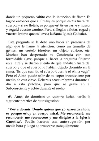 daréis un pequeño saltito con la intención de flotar. Es
lógico entonces que si flotáis, es porque estáis fuera del
cuerpo, y si no flotáis, es porque estáis en carne y hueso,
y seguid vuestro camino. Pero, si llegáis a flotar, rogad a
vuestro Intimo que os lleve a la Santa Iglesia Gnóstica.

  Esta pregunta se la debe uno hacer en presencia de
algo que le llame la atención, como un tumulto de
gentes, un cortejo fúnebre, un objeto curioso, etc.
Muchos han despertado su Conciencia con esta
formidable clave, porque al hacer la pregunta flotaron
en el aire y se dieron cuenta de que andaban fuera del
cuerpo y que el cuerpo lo habían dejado dormido en la
cama. "Es que cuando el cuerpo duerme el Alma vaga".
Pero el Alma puede salir de su sopor inconsciente por
medio de esta clave. Deberéis acostumbraros durante el
día a esta práctica, para que se grave en el
Subconsciente y actúe durante el sueño.

  6ª. Antes de dormiros en vuestro lecho, haréis la
siguiente práctica de autosugestión:

  "Voy a dormir. Donde quiera que yo aparezca ahora,
es porque estoy en cuerpo astral. Me reconoceré, me
reconoceré, me reconoceré y me dirigiré a la Iglesia
Gnóstica". Podéis haceros esta auto-sugestión por
media hora y luego adormecerse tranquilamente.
 