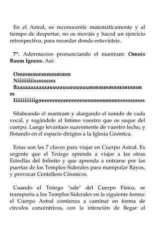 En el Astral, os reconoceréis matemáticamente y al
tiempo de despertar, no os mováis y haced un ejercicio
retrospectivo, para recordar donde estuvisteis.

 7ª. Adormeceos pronunciando el mantram: Omnis
Baum Igneos. Así:

 Ommmmmmmmmmm
 Niiiiiiiiisssssssss
 Baaaaaaaaaaaauuuuuuuuuuuummmmmmmmmmm
m
 Iiiiiiiiiiiigneeeeeeeeeeeeeeeeeooooooooooossssssssss

  Silabeando el mantram y alargando el sonido de cada
vocal, y rogándole al Intimo vuestro que os saque del
cuerpo. Luego levantaos suavemente de vuestro lecho, y
flotando en el espacio dirigíos a la Iglesia Gnóstica.

 Estas son las 7 claves para viajar en Cuerpo Astral. Es
urgente que el Teúrgo aprenda a viajar a las otras
Estrellas del Infinito y que aprenda a entrarse por las
puertas de los Templos Siderales para manipular Rayos,
y provocar Centelleos Cósmicos.

  Cuando el Teúrgo "sale" del Cuerpo Físico, se
transporta a los Templos Siderales en la siguiente forma:
el Cuerpo Astral comienza a caminar en forma de
círculos concéntricos, con la intención de llegar al
 