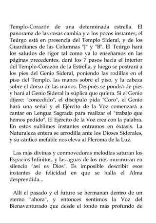 Templo-Corazón de una determinada estrella. El
panorama de las cosas cambia y a los pocos instantes, el
Teúrgo está en presencia del Templo Sideral, y de los
Guardianes de las Columnas "J" y "B". El Teúrgo hará
los saludos de rigor tal como ya lo enseñamos en las
páginas precedentes, dará los 7 pasos hacia el interior
del Templo-Corazón de la Estrella, y luego se postrará a
los pies del Genio Sideral, poniendo las rodillas en el
piso del Templo, las manos sobre el piso, y la cabeza
sobre el dorso de las manos. Después se pondrá de pies
y hará al Genio Sideral la súplica que quiera. Si el Genio
dijere: "concedido", el discípulo pida "Coro", el Genio
hará una señal y el Ejército de la Voz comenzará a
cantar en Lengua Sagrada para realizar el "trabajo que
hemos pedido". El Ejército de la Voz crea con la palabra.
En estos sublimes instantes entramos en éxtasis. La
Naturaleza entera se arrodilla ante los Dioses Siderales,
y su cántico inefable nos eleva al Pleroma de la Luz.

  Las más divinas y conmovedoras melodías saturan los
Espacios Infinitos, y las aguas de los ríos murmuran en
silencio "así es Dios". Es imposible describir esos
instantes de felicidad en que se halla el Alma
desprendida...

  Allí el pasado y el futuro se hermanan dentro de un
eterno "ahora", y entonces sentimos la Voz del
Bienaventurado que desde el fondo más profundo de
 