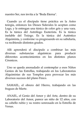 nuestro Ser, nos invita a la "Boda Eterna".

  Cuando ya el discípulo tiene práctica en la Astro
teúrgia, entonces los Dioses Siderales lo aceptan como
Lego, y le entregan una túnica de color gris y una vara.
Es la túnica del Astrólogo Esoterista. Es la túnica
inefable del Teúrgo. Es la túnica del Auténtico
Alquimista, y conforme va progresando en su sabiduría,
va recibiendo distintos grados.

 Allí aprenderá el discípulo a combinar las más
diversas substancias alquímicas para producir
diferentes acontecimientos en los distintos planos
Cósmicos.

 Uno se queda anonadado al contemplar a esos Niños
Genios de las Estrellas, trabajando en los Laboratorios
Alquimistas de sus Templos para provocar los más
diversos sucesos del plano Físico.

  SAMAEL, el obrero del Hierro, trabajando en las
fraguas de Marte.

 ANAEL, el Genio del Amor y del Arte, dentro de su
Laboratorio del Amor, parece un niño de 12 años, con
su cabello rubio y su rostro sonrosado en la Estrella de
Venus.
 
