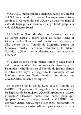 MICHAEL, indescriptible e inefable, desde el Corazón
del Sol gobernando lo creado. Un espantoso abismo
conduce al Corazón del Sol. ¿Quién de vosotros tiene el
valor de bajar por ese abismo, en cuyo fondo palpita la
vida del Sistema Solar?

  RAPHAEL el Genio de Mercurio. Parece un anciano
de luenga barba y rostro color de fuego. Tiene el
tridente de los átomos transformativos en su mano, y
allá, dentro de su Templo de Mercurio, parece un
Monarca terrible haciendo estremecer la Mente
Cósmica. ¿Quién osaría desobedecer sus sagradas
órdenes?

  ¿Y quién es ese otro de blanca túnica y capa blanca
ante quien tiemblan las columnas de Ángeles y de
Demonios? Miradlo allí en el Templo de Júpiter, dando
el cetro a los reyes y dirigiendo la economía de los
hombres, ante ese Genio tiemblan los tiranos, es
ZACHARIEL, el Genio de Júpiter.

  En el centro de la pálida Luna está el Templo de
GABRIEL, el pescador, él dirige la vida de los mares y
las lágrimas de las mujeres. ¿Queréis aprender a haceros
invisibles? Llamadlo noche tras noche para que
"prepare" vuestro cuerpo, tened a GABRIEL por
devoción diaria. Un Cuerpo Físico bien "preparado" es
el instrumento más extraordinario para el ejercicio de la
 