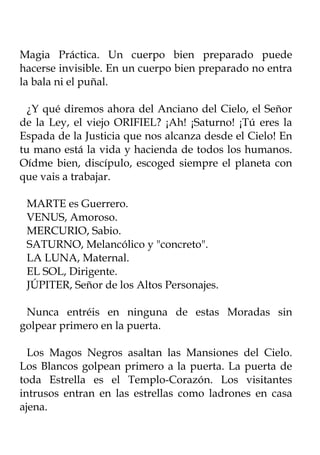 Magia Práctica. Un cuerpo bien preparado puede
hacerse invisible. En un cuerpo bien preparado no entra
la bala ni el puñal.

  ¿Y qué diremos ahora del Anciano del Cielo, el Señor
de la Ley, el viejo ORIFIEL? ¡Ah! ¡Saturno! ¡Tú eres la
Espada de la Justicia que nos alcanza desde el Cielo! En
tu mano está la vida y hacienda de todos los humanos.
Oídme bien, discípulo, escoged siempre el planeta con
que vais a trabajar.

 MARTE es Guerrero.
 VENUS, Amoroso.
 MERCURIO, Sabio.
 SATURNO, Melancólico y "concreto".
 LA LUNA, Maternal.
 EL SOL, Dirigente.
 JÚPITER, Señor de los Altos Personajes.

 Nunca entréis en ninguna de estas Moradas sin
golpear primero en la puerta.

  Los Magos Negros asaltan las Mansiones del Cielo.
Los Blancos golpean primero a la puerta. La puerta de
toda Estrella es el Templo-Corazón. Los visitantes
intrusos entran en las estrellas como ladrones en casa
ajena.
 