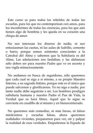 Este curso es para todos los rebeldes de todas las
escuelas, para los que no contemporizan con amos, para
los inconformes de todas las creencias, para los que aún
tienen algo de hombría y les queda en su corazón una
chispa de amor.

 No nos interesan los dineros de nadie, ni nos
entusiasman las cuotas, ni las aulas de ladrillo, cemento
o barro, porque somos asistentes conscientes a la
Catedral del Alma y sabemos que la Sabiduría es del
Alma. Las adulaciones nos fastidian; y las alabanzas
sólo deben ser para nuestro Padre que ve en secreto y
nos vigila minuciosamente.

  No andamos en busca de seguidores, sólo queremos
que cada cual se siga a sí mismo, a su propio Maestro
Interno, a su sagrado Intimo, porque este es el único que
puede salvarnos y glorificarnos. Yo no sigo a nadie, por
tanto nadie debe seguirme a mí. Los hombres prodigan
sabiduría humana y nuestro Padre el Pan de Vida, la
Verdad que os hará libres. Aquel que lo sigue se
convierte en caudillo de sí mismo y en bienaventurado.

  No queremos más comedias, ni más farsas, ni falsos
misticismos y escuelas falsas, ahora queremos
realidades vivientes, prepararnos para ver, oír y palpar
la realidad de esas verdades. Empuñemos la Espada de
 
