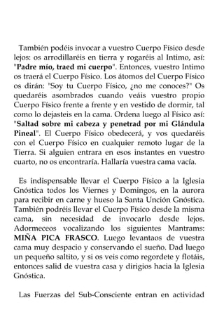 También podéis invocar a vuestro Cuerpo Físico desde
lejos: os arrodillaréis en tierra y rogaréis al Intimo, así:
"Padre mío, traed mi cuerpo". Entonces, vuestro Intimo
os traerá el Cuerpo Físico. Los átomos del Cuerpo Físico
os dirán: "Soy tu Cuerpo Físico, ¿no me conoces?" Os
quedaréis asombrados cuando veáis vuestro propio
Cuerpo Físico frente a frente y en vestido de dormir, tal
como lo dejasteis en la cama. Ordena luego al Físico así:
"Saltad sobre mi cabeza y penetrad por mi Glándula
Pineal". El Cuerpo Físico obedecerá, y vos quedaréis
con el Cuerpo Físico en cualquier remoto lugar de la
Tierra. Si alguien entrara en esos instantes en vuestro
cuarto, no os encontraría. Hallaría vuestra cama vacía.

 Es indispensable llevar el Cuerpo Físico a la Iglesia
Gnóstica todos los Viernes y Domingos, en la aurora
para recibir en carne y hueso la Santa Unción Gnóstica.
También podréis llevar el Cuerpo Físico desde la misma
cama, sin necesidad de invocarlo desde lejos.
Adormeceos vocalizando los siguientes Mantrams:
MIÑA PICA FRASCO. Luego levantaos de vuestra
cama muy despacio y conservando el sueño. Dad luego
un pequeño saltito, y si os veis como regordete y flotáis,
entonces salid de vuestra casa y dirigios hacia la Iglesia
Gnóstica.

 Las Fuerzas del Sub-Consciente entran en actividad
 