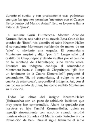 durante el sueño, y son precisamente esas poderosas
energías las que nos permiten "meternos con el Cuerpo
Físico dentro del Mundo Astral". Esto es lo que se llama
Estado de "Jinas".

 El sublime Gurú Huiracocha, Maestro Arnoldo
Krumm-Heller, nos habla en su novela Rosa-Cruz de los
estados de "Jinas", nos describe el sabio Krumm-Heller
al comandante Montenero recibiendo de manos de un
"ujier" o sirviente una esquela. El comandante
Montenero suspiró y dijo: "por fin". Luego salió del
castillo de Chapultepec y dando vueltas por el camino
de la montaña de Chapultepec, silbó varias veces.
Entonces un indígena condujo al comandante
Montenero hasta el Templo de Chapultepec. "¿Es éste
un fenómeno de la Cuarta Dimensión?", preguntó el
comandante. "Sí, mi comandante, el vulgo no se da
cuenta de estas cosas", respondió el indígena. Así, con el
cuerpo en estado de Jinas, fue como recibió Montenero
su Iniciación.

  Todas las obras del insigne Krumm-Heller
(Huiracocha) son un pozo de sabiduría Iniciática que
muy pocos han comprendido. Ahora ha quedado con
nosotros su hijo Parsifal Krumm-Heller, quien se
regocijó sinceramente con nosotros cuando estudió
nuestras obras tituladas «El Matrimonio Perfecto» y «La
Revolución de Bel». Parsifal sigue fielmente el sabio
 