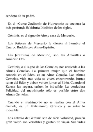 sendero de su padre.

 En el «Curso Zodiacal» de Huiracocha se encierra la
más profunda Sabiduría Iniciática de los siglos.

 Géminis, es el signo de Aire y casa de Mercurio.

 Los Señores de Mercurio le dieron al hombre el
Cuerpo Buddhico o Alma-Espíritu.

 Las Jerarquías de Mercurio, son las Amarillas o
Amarillo Oro.

 Géminis, o el signo de los Gemelos, nos recuerda a las
Almas Gemelas. La primera mujer que el hombre
conoció en el Edén, es su Alma Gemela. Las Almas
Gemelas, vida tras vida se viven encontrando. Juntas
salen del Edén y deben volver juntas al Edén. Cuando el
Karma las separa, sufren lo indecible. La verdadera
Felicidad del matrimonio sólo es posible entre dos
Almas Gemelas.

  Cuando el matrimonio no se realiza con el Alma
Gemela, es un Matrimonio Kármico y se sufre lo
indecible.

 Los nativos de Géminis son de recia voluntad, poseen
gran valor, son versátiles y gustan de viajar. Sus vidas
 