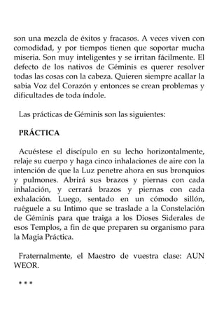 son una mezcla de éxitos y fracasos. A veces viven con
comodidad, y por tiempos tienen que soportar mucha
miseria. Son muy inteligentes y se irritan fácilmente. El
defecto de los nativos de Géminis es querer resolver
todas las cosas con la cabeza. Quieren siempre acallar la
sabia Voz del Corazón y entonces se crean problemas y
dificultades de toda índole.

 Las prácticas de Géminis son las siguientes:

 PRÁCTICA

  Acuéstese el discípulo en su lecho horizontalmente,
relaje su cuerpo y haga cinco inhalaciones de aire con la
intención de que la Luz penetre ahora en sus bronquios
y pulmones. Abrirá sus brazos y piernas con cada
inhalación, y cerrará brazos y piernas con cada
exhalación. Luego, sentado en un cómodo sillón,
ruéguele a su Intimo que se traslade a la Constelación
de Géminis para que traiga a los Dioses Siderales de
esos Templos, a fin de que preparen su organismo para
la Magia Práctica.

 Fraternalmente, el Maestro de vuestra clase: AUN
WEOR.

 ***
 