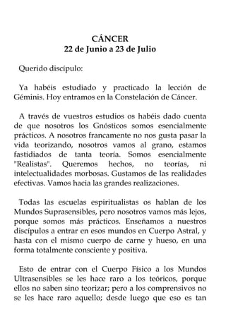 CÁNCER
              22 de Junio a 23 de Julio

 Querido discípulo:

 Ya habéis estudiado y practicado la lección de
Géminis. Hoy entramos en la Constelación de Cáncer.

  A través de vuestros estudios os habéis dado cuenta
de que nosotros los Gnósticos somos esencialmente
prácticos. A nosotros francamente no nos gusta pasar la
vida teorizando, nosotros vamos al grano, estamos
fastidiados de tanta teoría. Somos esencialmente
"Realistas". Queremos hechos, no teorías, ni
intelectualidades morbosas. Gustamos de las realidades
efectivas. Vamos hacia las grandes realizaciones.

  Todas las escuelas espiritualistas os hablan de los
Mundos Suprasensibles, pero nosotros vamos más lejos,
porque somos más prácticos. Enseñamos a nuestros
discípulos a entrar en esos mundos en Cuerpo Astral, y
hasta con el mismo cuerpo de carne y hueso, en una
forma totalmente consciente y positiva.

  Esto de entrar con el Cuerpo Físico a los Mundos
Ultrasensibles se les hace raro a los teóricos, porque
ellos no saben sino teorizar; pero a los comprensivos no
se les hace raro aquello; desde luego que eso es tan
 
