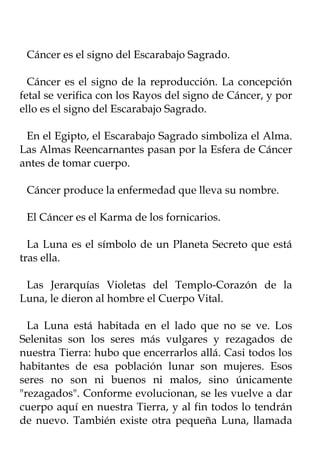 Cáncer es el signo del Escarabajo Sagrado.

  Cáncer es el signo de la reproducción. La concepción
fetal se verifica con los Rayos del signo de Cáncer, y por
ello es el signo del Escarabajo Sagrado.

 En el Egipto, el Escarabajo Sagrado simboliza el Alma.
Las Almas Reencarnantes pasan por la Esfera de Cáncer
antes de tomar cuerpo.

 Cáncer produce la enfermedad que lleva su nombre.

 El Cáncer es el Karma de los fornicarios.

  La Luna es el símbolo de un Planeta Secreto que está
tras ella.

 Las Jerarquías Violetas del Templo-Corazón de la
Luna, le dieron al hombre el Cuerpo Vital.

  La Luna está habitada en el lado que no se ve. Los
Selenitas son los seres más vulgares y rezagados de
nuestra Tierra: hubo que encerrarlos allá. Casi todos los
habitantes de esa población lunar son mujeres. Esos
seres no son ni buenos ni malos, sino únicamente
"rezagados". Conforme evolucionan, se les vuelve a dar
cuerpo aquí en nuestra Tierra, y al fin todos lo tendrán
de nuevo. También existe otra pequeña Luna, llamada
 