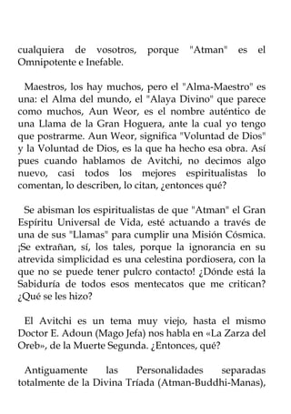 cualquiera de vosotros,      porque   "Atman"    es   el
Omnipotente e Inefable.

 Maestros, los hay muchos, pero el "Alma-Maestro" es
una: el Alma del mundo, el "Alaya Divino" que parece
como muchos, Aun Weor, es el nombre auténtico de
una Llama de la Gran Hoguera, ante la cual yo tengo
que postrarme. Aun Weor, significa "Voluntad de Dios"
y la Voluntad de Dios, es la que ha hecho esa obra. Así
pues cuando hablamos de Avitchi, no decimos algo
nuevo, casi todos los mejores espiritualistas lo
comentan, lo describen, lo citan, ¿entonces qué?

  Se abisman los espiritualistas de que "Atman" el Gran
Espíritu Universal de Vida, esté actuando a través de
una de sus "Llamas" para cumplir una Misión Cósmica.
¡Se extrañan, sí, los tales, porque la ignorancia en su
atrevida simplicidad es una celestina pordiosera, con la
que no se puede tener pulcro contacto! ¿Dónde está la
Sabiduría de todos esos mentecatos que me critican?
¿Qué se les hizo?

 El Avitchi es un tema muy viejo, hasta el mismo
Doctor E. Adoun (Mago Jefa) nos habla en «La Zarza del
Oreb», de la Muerte Segunda. ¿Entonces, qué?

  Antiguamente     las    Personalidades   separadas
totalmente de la Divina Tríada (Atman-Buddhi-Manas),
 
